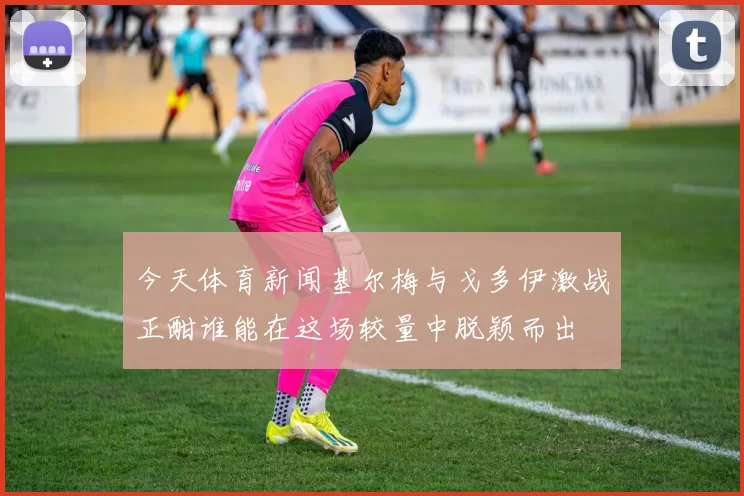 今天体育新闻基尔梅与戈多伊激战正酣谁能在这场较量中脱颖而出