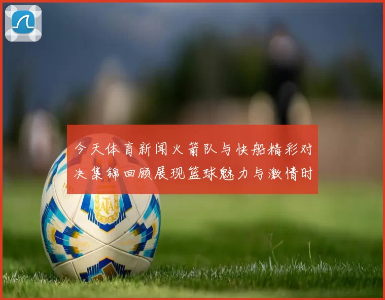 今天体育新闻火箭队与快船精彩对决集锦回顾展现篮球魅力与激情时刻