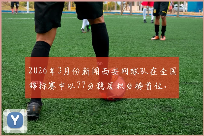 2026年3月份新闻西安网球队在全国锦标赛中以77分稳居积分榜首位，展现强劲实力