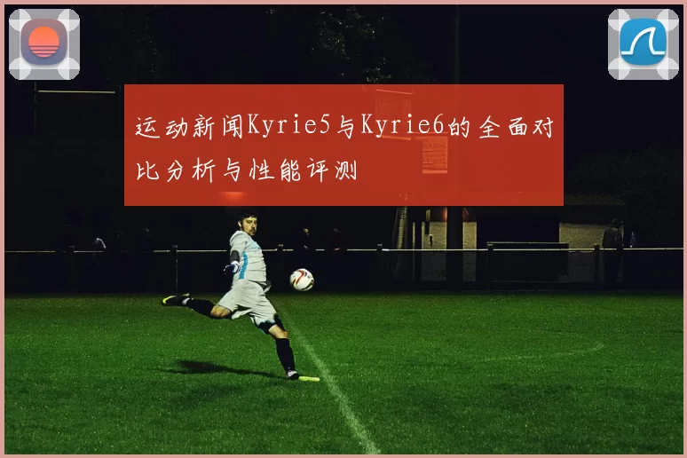 运动新闻Kyrie5与Kyrie6的全面对比分析与性能评测