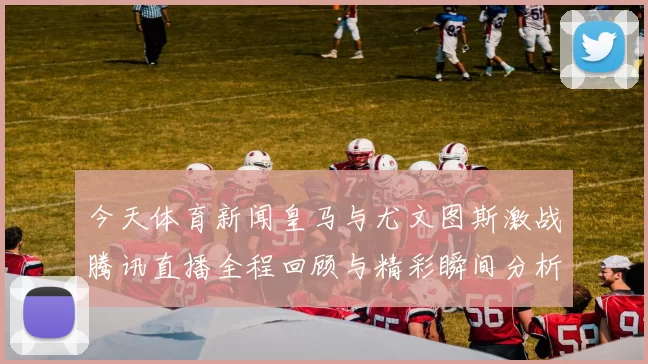 今天体育新闻皇马与尤文图斯激战腾讯直播全程回顾与精彩瞬间分析