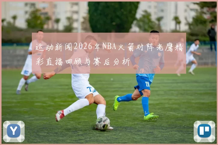 运动新闻2026年NBA火箭对阵老鹰精彩直播回顾与赛后分析