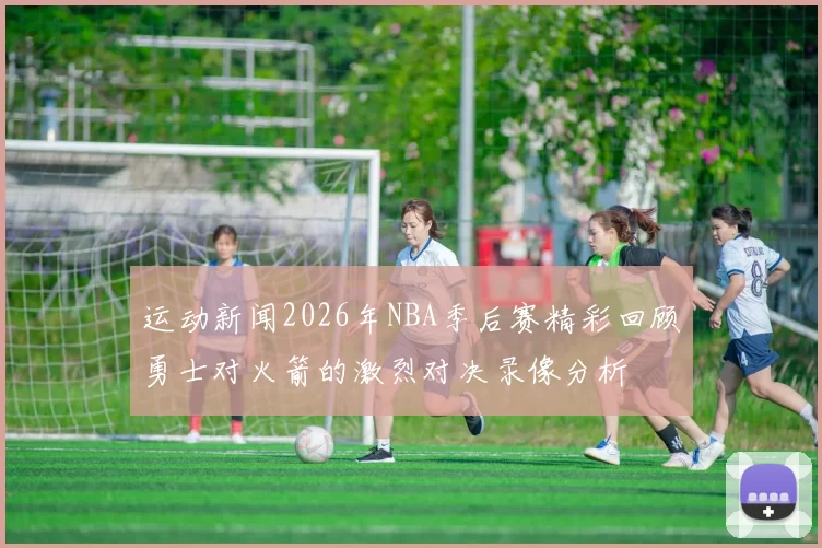 运动新闻2026年NBA季后赛精彩回顾勇士对火箭的激烈对决录像分析