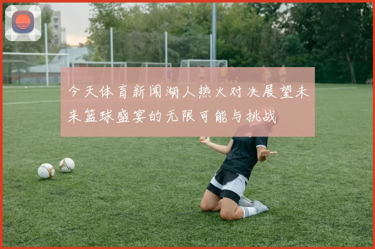 今天体育新闻湖人热火对决展望未来篮球盛宴的无限可能与挑战